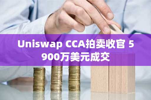 Uniswap CCA拍卖收官 5900万美元成交