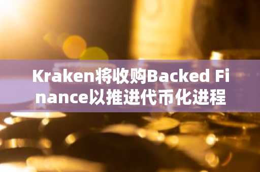 Kraken将收购Backed Finance以推进代币化进程
