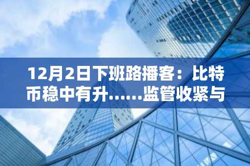 12月2日下班路播客：比特币稳中有升……监管收紧与杠杆清算下，空头挤压可能性浮现