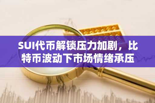 SUI代币解锁压力加剧,比特币波动下市场情绪承压