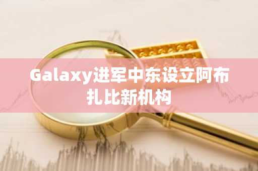 Galaxy进军中东设立阿布扎比新机构
