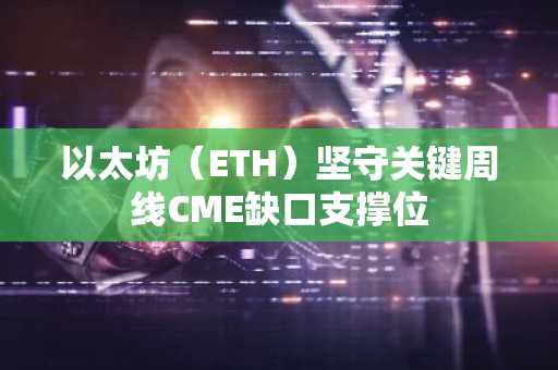 以太坊(ETH)坚守关键周线CME缺口支撑位