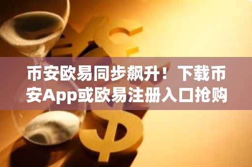币安欧易同步飙升！下载币安App或欧易注册入口抢购机会