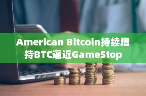 American Bitcoin持续增持BTC逼近GameStop