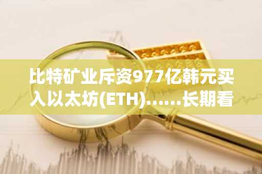 比特矿业斥资977亿韩元买入以太坊(ETH)……长期看涨