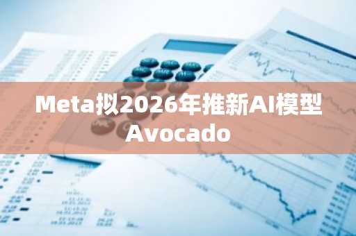 Meta拟2026年推新AI模型Avocado