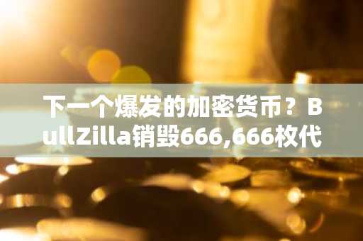 下一个爆发的加密货币？BullZilla销毁666,666枚代币震撼市场，ETH与XRP涨势不减