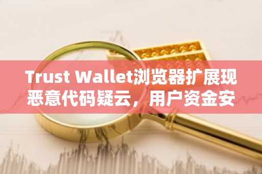 Trust Wallet浏览器扩展现恶意代码疑云，用户资金安全受威胁