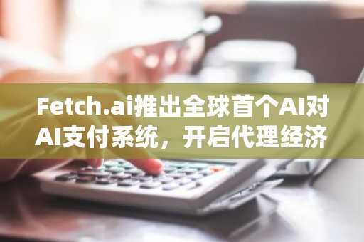Fetch.ai推出全球首个AI对AI支付系统，开启代理经济新纪元