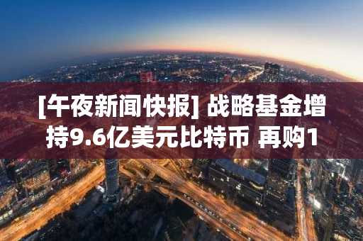 [午夜新闻快报] 战略基金增持9.6亿美元比特币 再购10,624枚