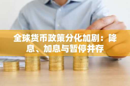 全球货币政策分化加剧：降息、加息与暂停并存