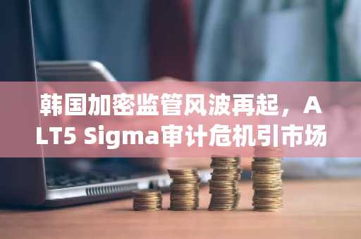韩国加密监管风波再起，ALT5 Sigma审计危机引市场关注｜欧易okx官方注册入口