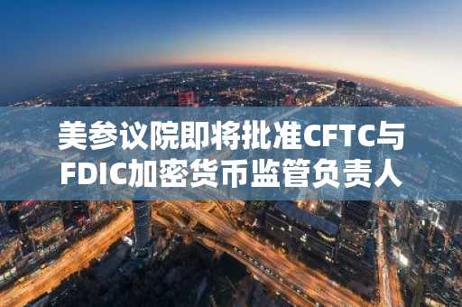 美参议院即将批准CFTC与FDIC加密货币监管负责人