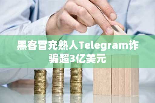 黑客冒充熟人Telegram诈骗超3亿美元