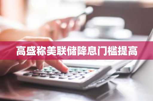 高盛称美联储降息门槛提高