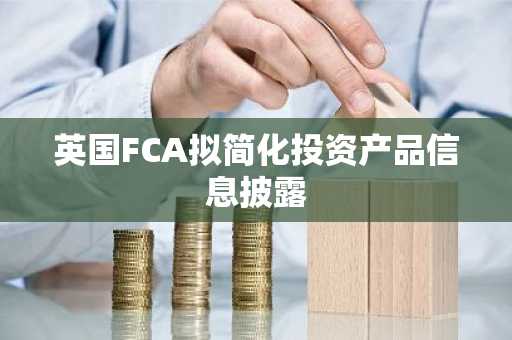 英国FCA拟简化投资产品信息披露