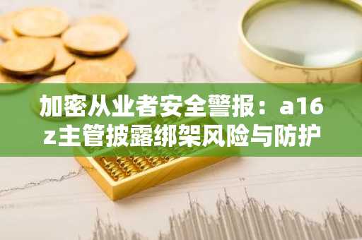 加密从业者安全警报：a16z主管披露绑架风险与防护指南