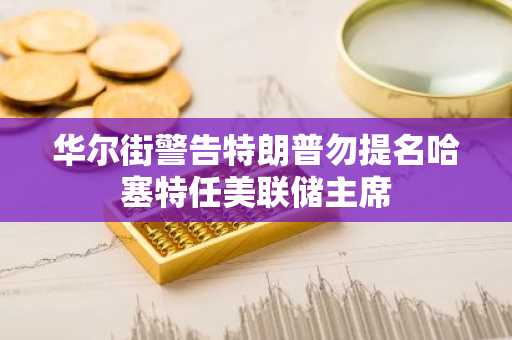 华尔街警告特朗普勿提名哈塞特任美联储主席