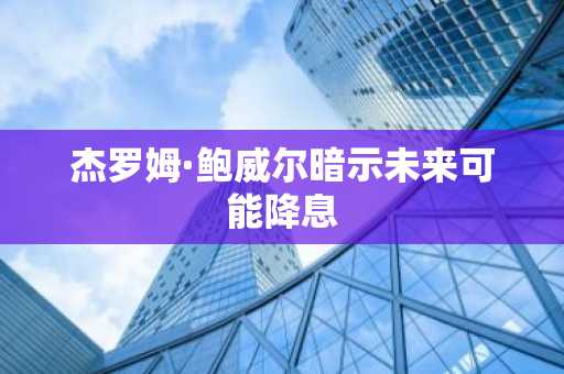 杰罗姆·鲍威尔暗示未来可能降息