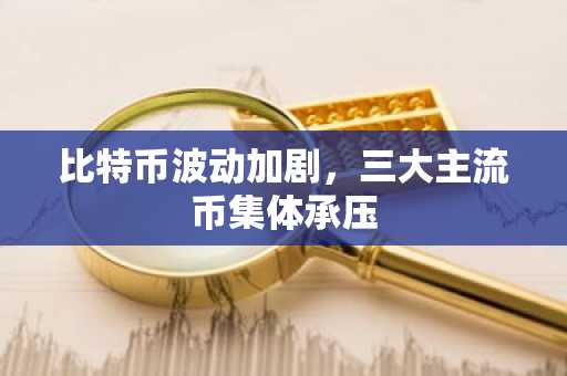 比特币波动加剧，三大主流币集体承压