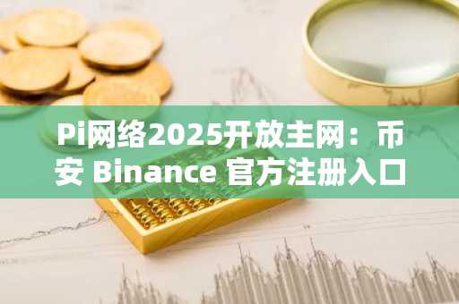 Pi网络2025开放主网：币安 Binance 官方注册入口已开启，官方下载即刻体验