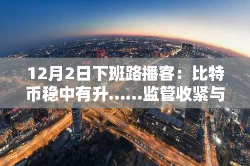 12月2日下班路播客：比特币稳中有升……监管收紧与杠杆清算下，空头挤压可能性浮现
