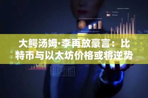 大鳄汤姆·李再放豪言：比特币与以太坊价格或将逆势飙升——"众人皆盼跌，然……"