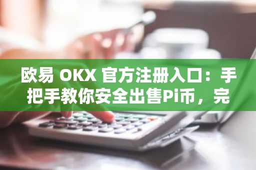 欧易 OKX 官方注册入口：手把手教你安全出售Pi币，完成KYC并快速提现