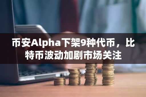 币安Alpha下架9种代币，比特币波动加剧市场关注