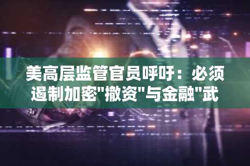 美高层监管官员呼吁：必须遏制加密"撤资"与金融"武器化"趋势
