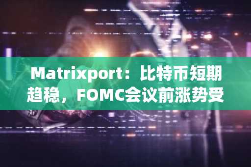 Matrixport：比特币短期趋稳，FOMC会议前涨势受限