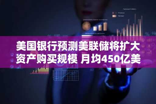 美国银行预测美联储将扩大资产购买规模 月均450亿美元