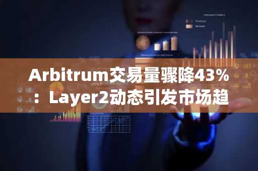 Arbitrum交易量骤降43%：Layer2动态引发市场趋势关注，币安官方交易所助力用户把握机会