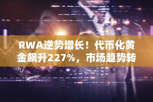 RWA逆势增长！代币化黄金飙升227%，市场趋势转向稳定资产