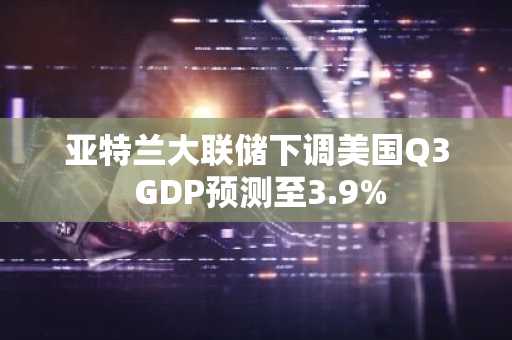 亚特兰大联储下调美国Q3 GDP预测至3.9%