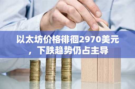 以太坊价格徘徊2970美元，下跌趋势仍占主导