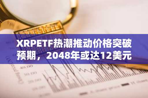 XRPETF热潮推动价格突破预期，2048年或达12美元