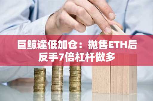 巨鲸逢低加仓:抛售ETH后反手7倍杠杆做多