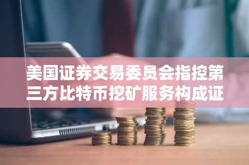 美国证券交易委员会指控第三方比特币挖矿服务构成证券发行
