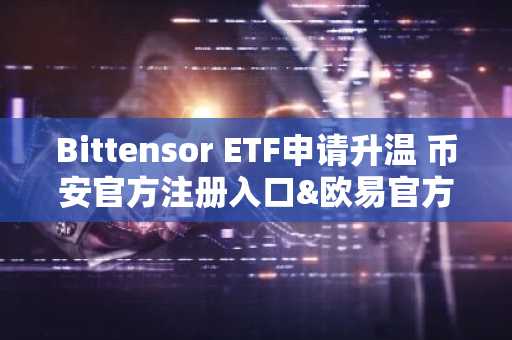 Bittensor ETF申请升温 币安官方注册入口&欧易官方注册网址同步开放