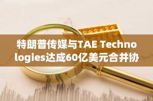 特朗普传媒与TAE Technologies达成60亿美元合并协议 股价暴涨38%