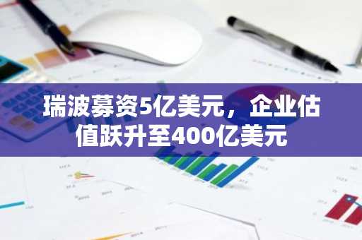 瑞波募资5亿美元，企业估值跃升至400亿美元