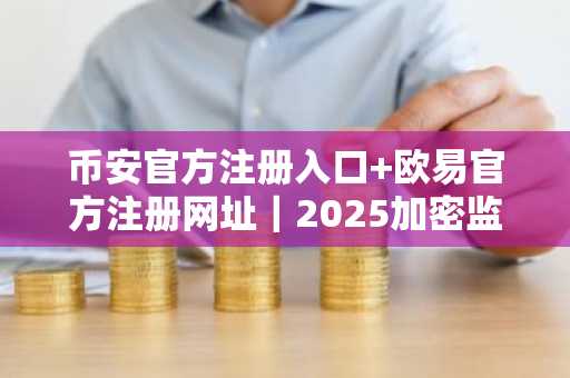 币安官方注册入口 欧易官方注册网址｜2025加密监管新政与市场趋势全解析