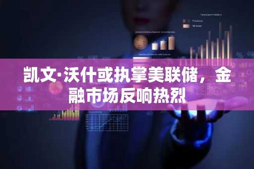 凯文·沃什或执掌美联储，金融市场反响热烈