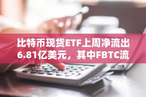 比特币现货ETF上周净流出6.81亿美元，其中FBTC流出规模最大