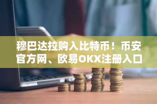 穆巴达拉购入比特币！币安官方网、欧易OKX注册入口最新地址速览