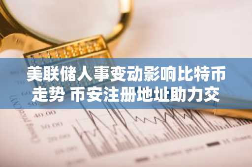 美联储人事变动影响比特币走势 币安注册地址助力交易布局